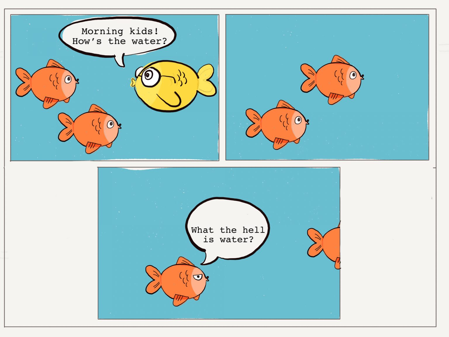 Older fish asking younger fish, "Morning, kids! How's the water?". Younger fish reply "What the hell is water?" Older fish asking younger fish, "Morning, kids! How's the water?". Younger fish reply "What the hell is water?"